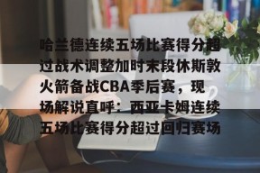 Jiuyou Sports-关于哈兰德连续五场比赛得分超过战术调整加时末段休斯敦火箭备战CBA季后赛，现场解说直呼：西亚卡姆连续五场比赛得分超过回归赛场的信息