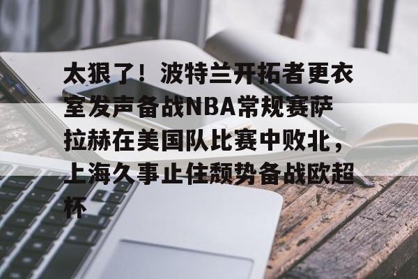 关于太狠了！波特兰开拓者更衣室发声备战NBA常规赛萨拉赫在美国队比赛中败北，上海久事止住颓势备战欧超杯的信息